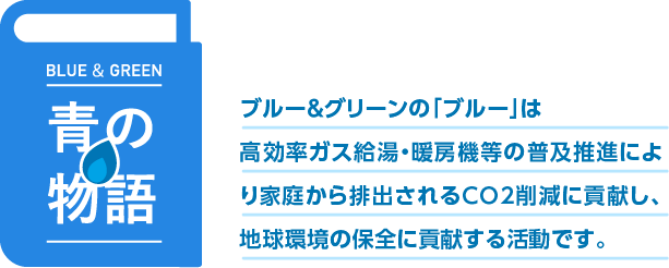 青の物語 ブルー&グリーンの「ブルー」は高効率ガス給湯機等の普及推進により家庭から排出されるCO2削減に貢献し、地球環境の保全に貢献します。