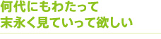 何代にもわたって末永く見ていって欲しい